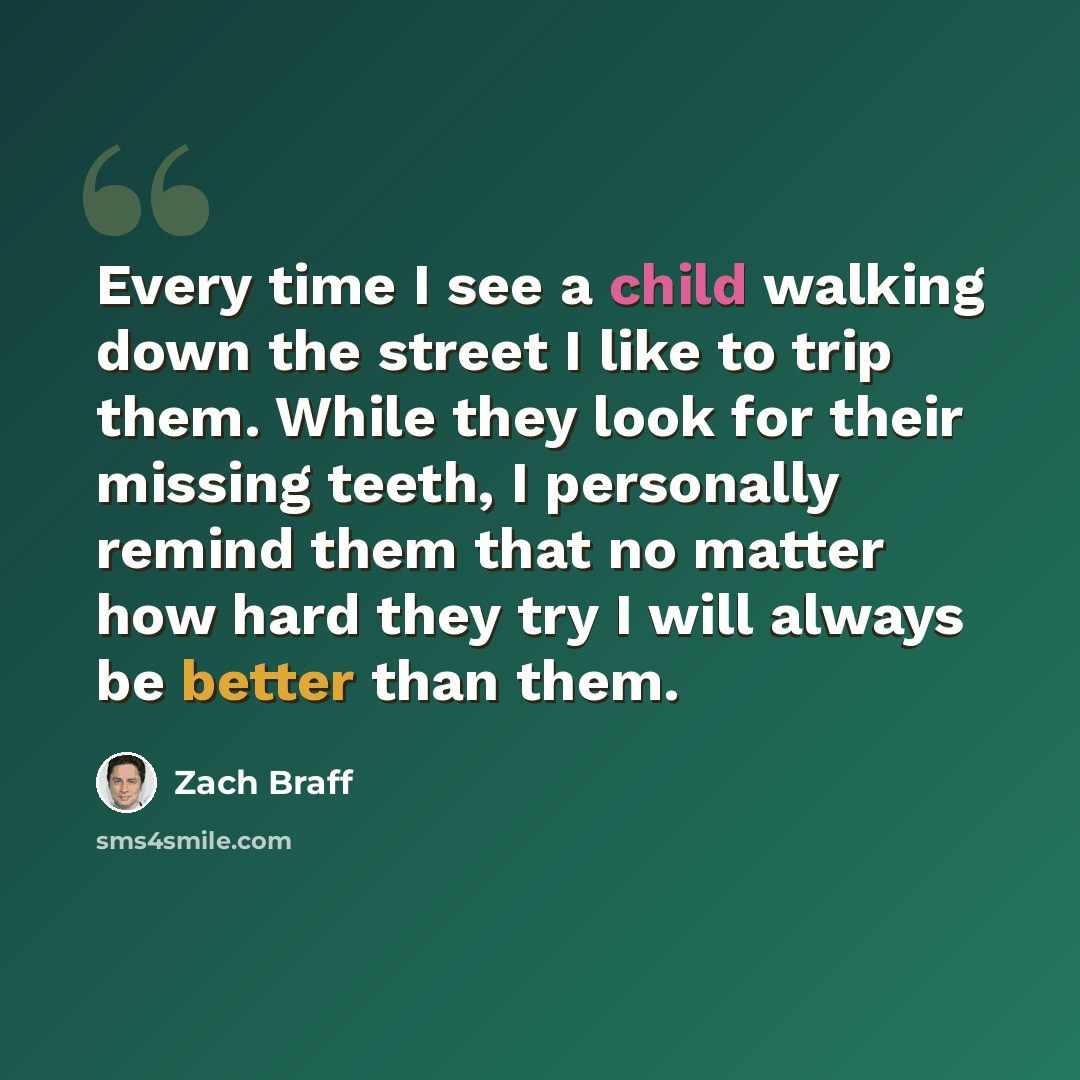 “Every time I see a child walking down the street I like to trip them. While they look for their missing teeth, I personally remind them that no matter how hard they try I will always be better than them.” quote by Zach Braff
