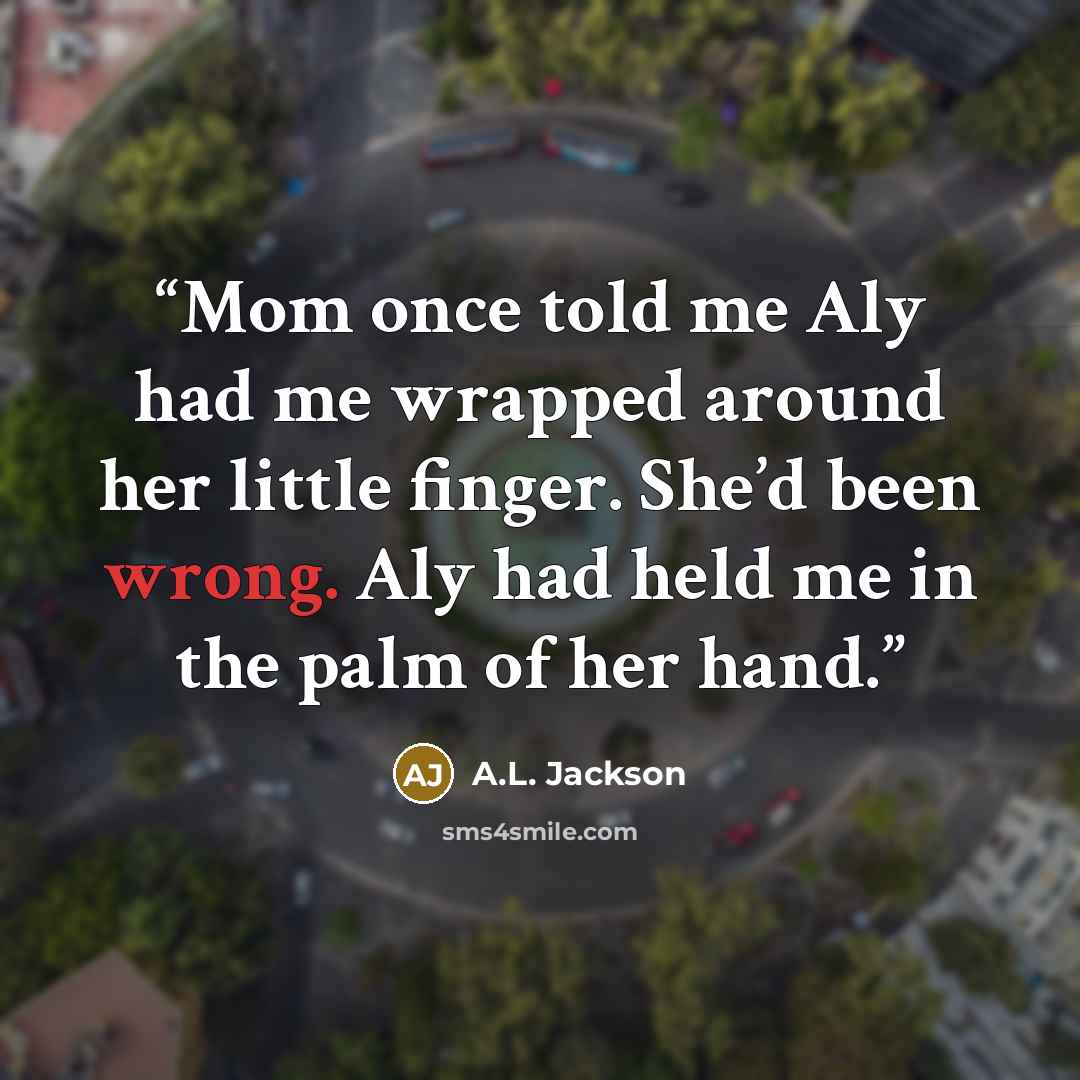 “Mom once told me Aly had me wrapped around her little finger. She’d been wrong. Aly had held me in the palm of her hand.” quote by A.L. Jackson