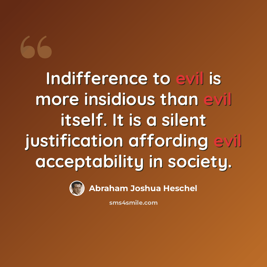 “Indifference to evil is more insidious than evil itself. It is a silent justification affording evil acceptability in society.” quote by Abraham Joshua Heschel