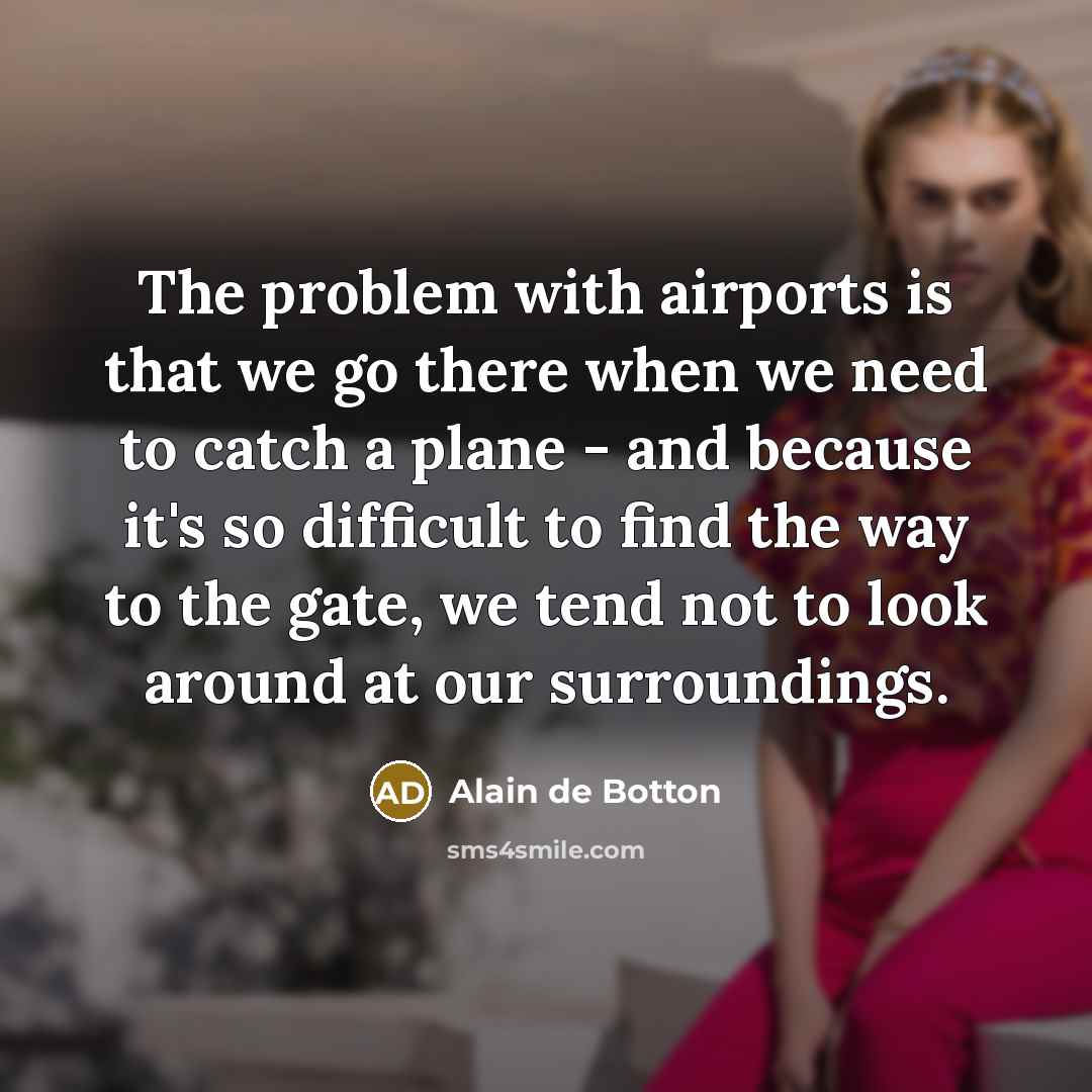 “The problem with airports is that we go there when we need to catch a plane - and because it's so difficult to find the way to the gate, we tend not to look around at our surroundings.” quote by Alain de Botton