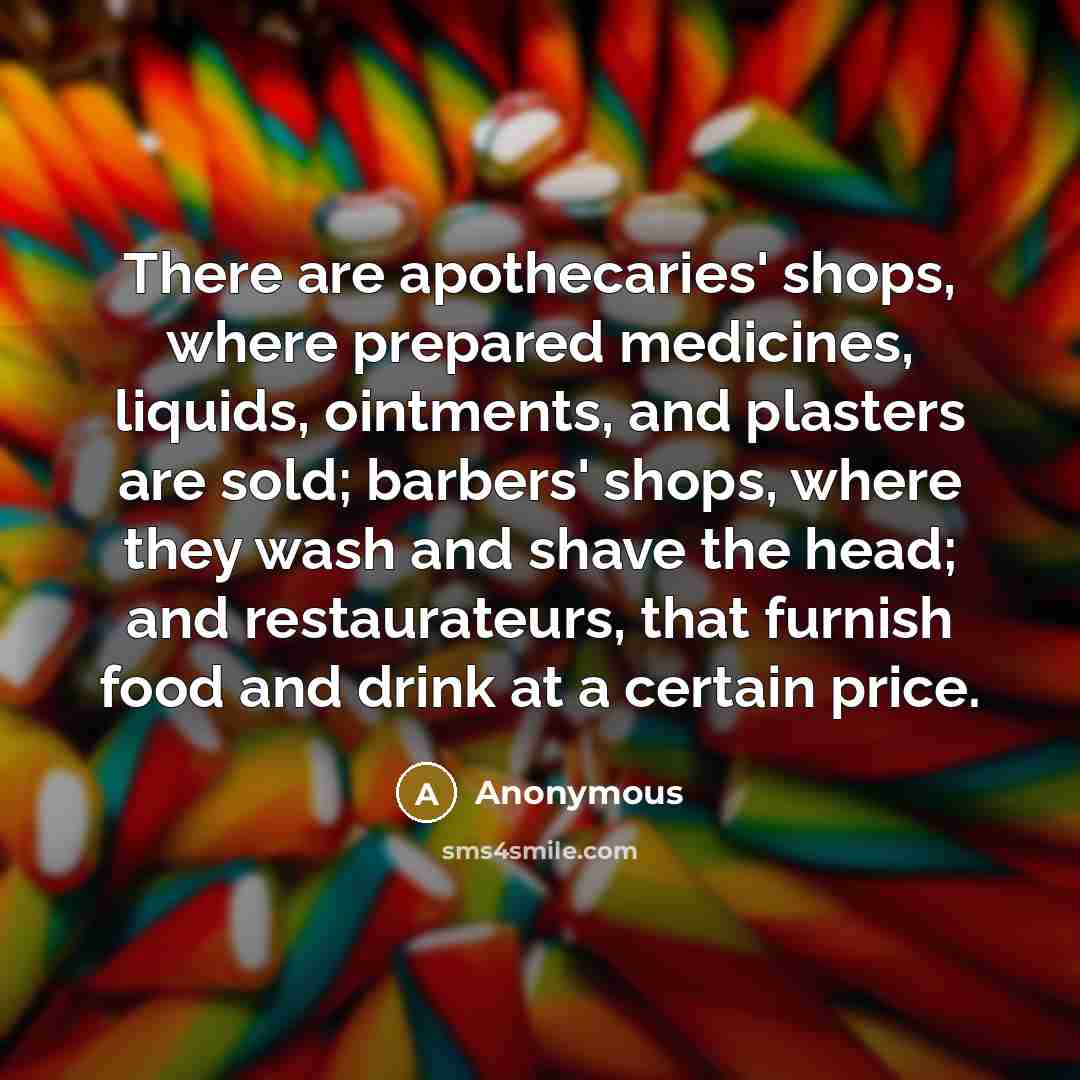 “There are apothecaries' shops, where prepared medicines, liquids, ointments, and plasters are sold; barbers' shops, where they wash and shave the head; and restaurateurs, that furnish food and drink at a certain price.” quote by Anonymous