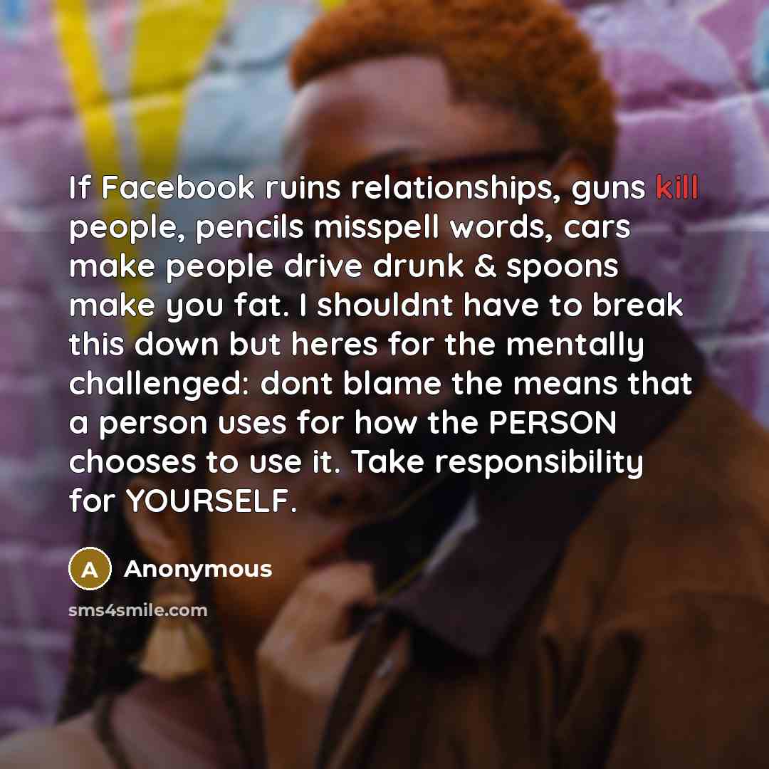 “If Facebook ruins relationships, guns kill people, pencils misspell words, cars make people drive drunk & spoons make you fat. I shouldnt have to break this down but heres for the mentally challenged: dont blame the means that a person uses for how the PERSON chooses to use it. Take responsibility…” quote by Anonymous