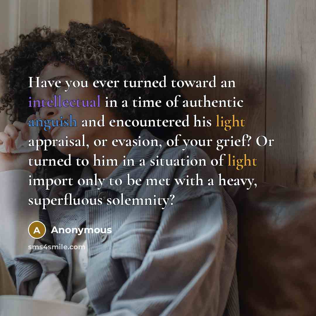 “Have you ever turned toward an intellectual in a time of authentic anguish and encountered his light appraisal, or evasion, of your grief? Or turned to him in a situation of light import only to be met with a heavy, superfluous solemnity?” quote by Anonymous