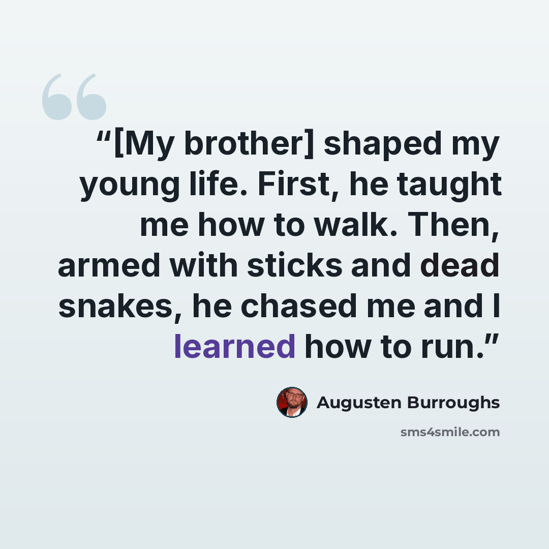 “[My brother] shaped my young life. First, he taught me how to walk. Then, armed with sticks and dead snakes, he chased me and I learned how to run.” quote by Augusten Burroughs