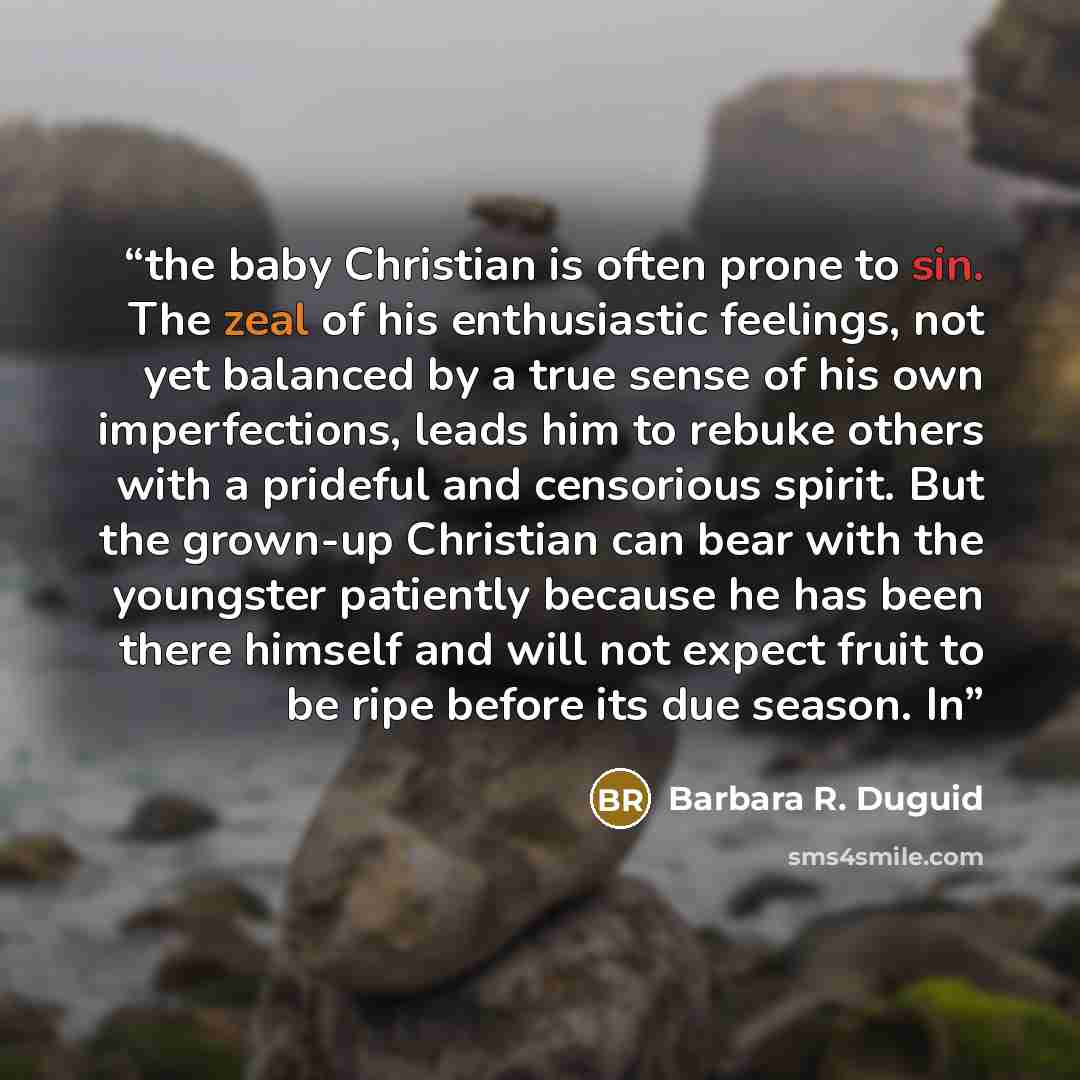 “the baby Christian is often prone to sin. The zeal of his enthusiastic feelings, not yet balanced by a true sense of his own imperfections, leads him to rebuke others with a prideful and censorious spirit. But the grown-up Christian can bear with the youngster patiently because he has been there…” quote by Barbara R. Duguid