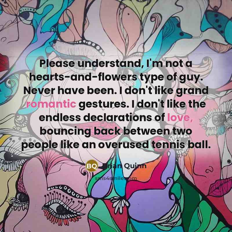 “Please understand, I'm not a hearts-and-flowers type of guy. Never have been. I don't like grand romantic gestures. I don't like the endless declarations of love, bouncing back between two people like an overused tennis ball.” quote by Brian Quinn