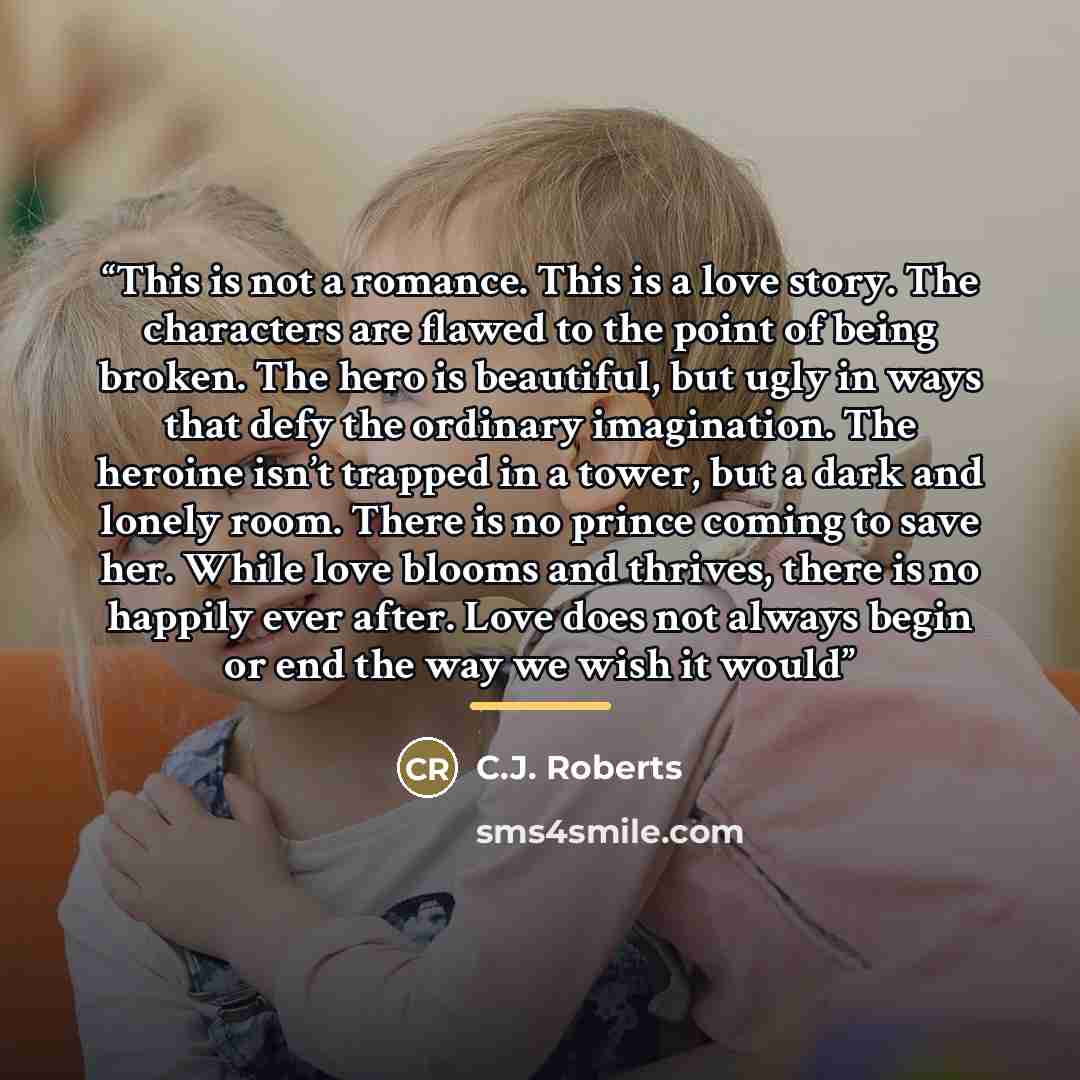 “This is not a romance. This is a love story. The characters are flawed to the point of being broken. The hero is beautiful, but ugly in ways that defy the ordinary imagination. The heroine isn’t trapped in a tower, but a dark and lonely room. There is no prince coming to save her. While love…” quote by C.J. Roberts