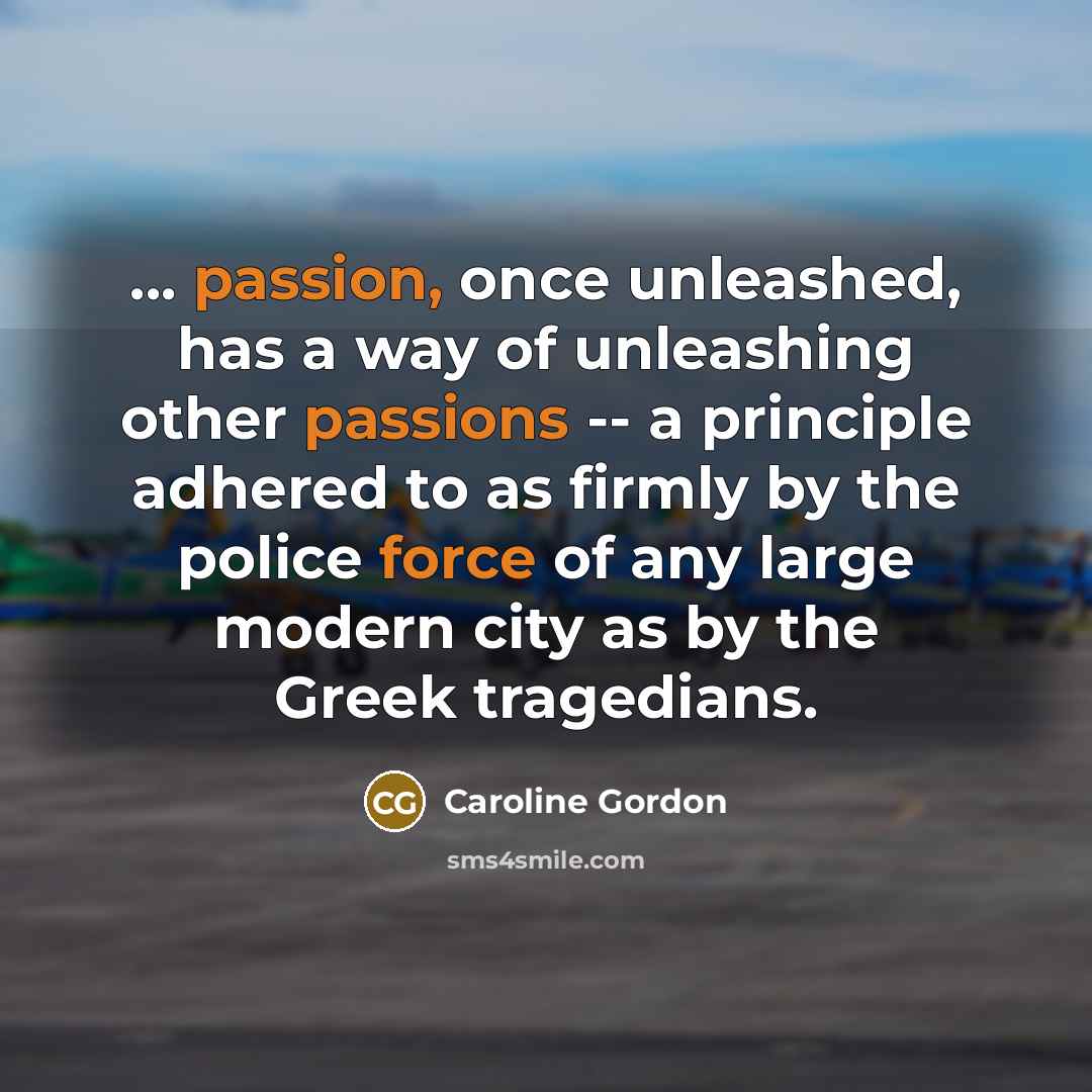 “... passion, once unleashed, has a way of unleashing other passions -- a principle adhered to as firmly by the police force of any large modern city as by the Greek tragedians.” quote by Caroline Gordon