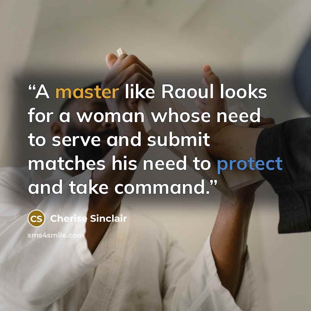 “A master like Raoul looks for a woman whose need to serve and submit matches his need to protect and take command.” quote by Cherise Sinclair