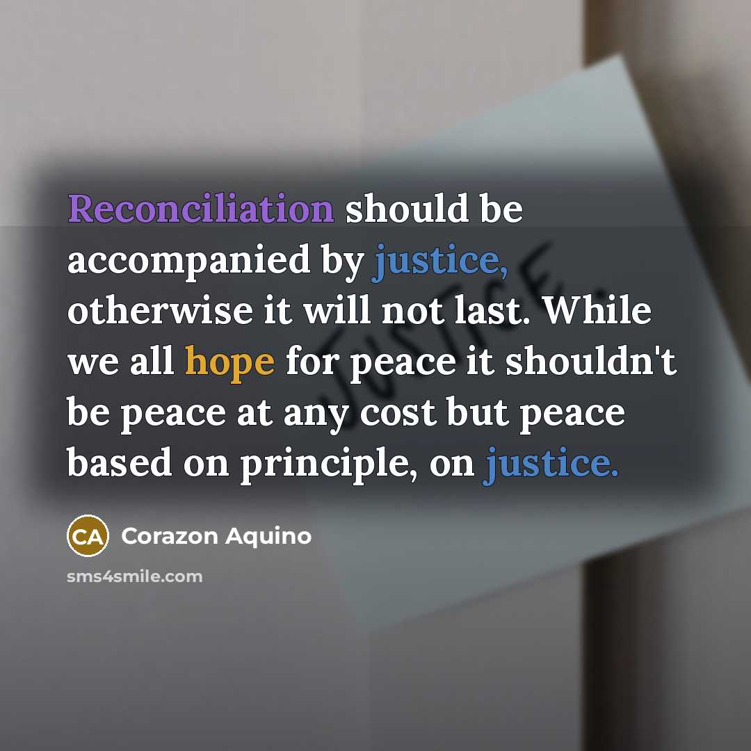 “Reconciliation should be accompanied by justice, otherwise it will not last. While we all hope for peace it shouldn't be peace at any cost but peace based on principle, on justice.” quote by Corazon Aquino