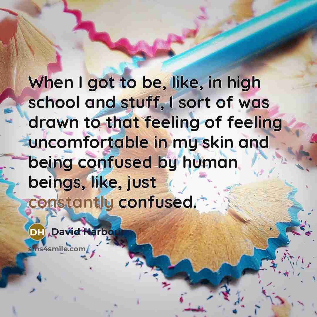“When I got to be, like, in high school and stuff, I sort of was drawn to that feeling of feeling uncomfortable in my skin and being confused by human beings, like, just constantly confused.” quote by David Harbour
