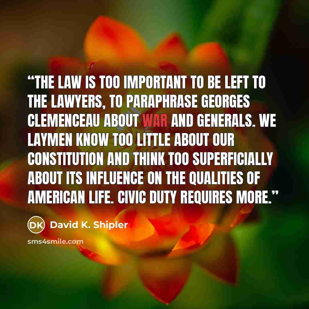 “The law is too important to be left to the lawyers, to paraphrase Georges Clemenceau about war and generals. We laymen know too little about our Constitution and think too superficially about its influence on the qualities of American life. Civic duty requires more.” quote by David K. Shipler
