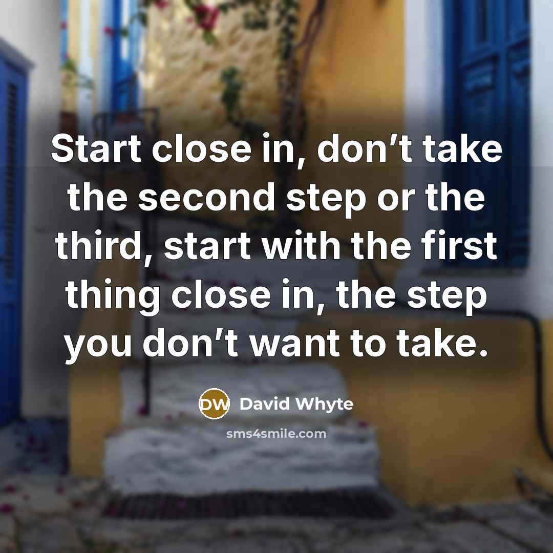 “Start close in, don’t take the second step or the third, start with the first thing close in, the step you don’t want to take.” quote by David Whyte