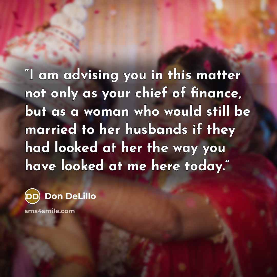 “I am advising you in this matter not only as your chief of finance, but as a woman who would still be married to her husbands if they had looked at her the way you have looked at me here today.” quote by Don DeLillo