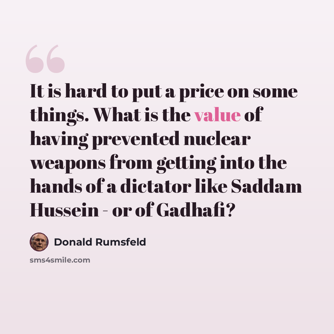 “It is hard to put a price on some things. What is the value of having prevented nuclear weapons from getting into the hands of a dictator like Saddam Hussein - or of Gadhafi?” quote by Donald Rumsfeld