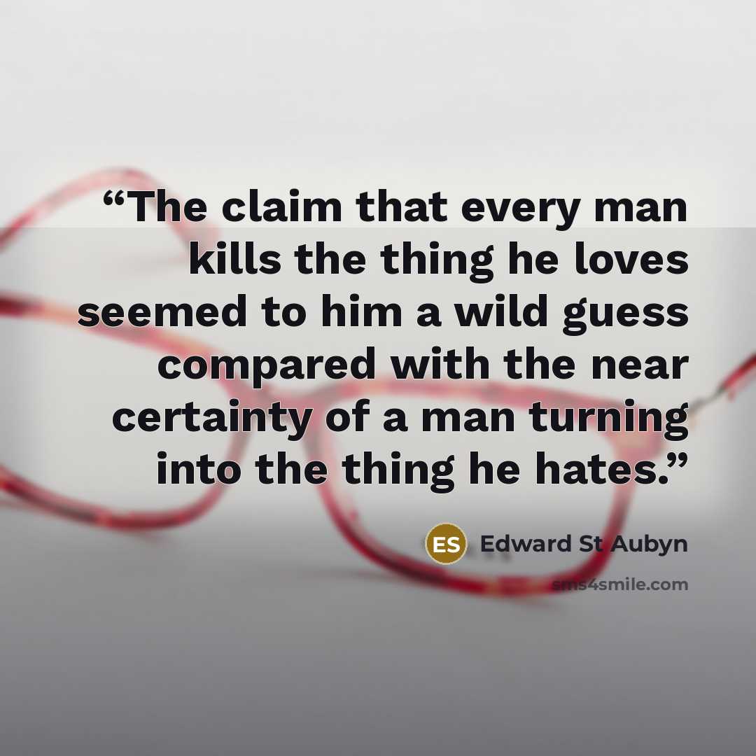 “The claim that every man kills the thing he loves seemed to him a wild guess compared with the near certainty of a man turning into the thing he hates.” quote by Edward St Aubyn