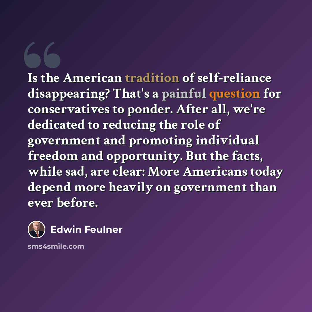 “Is the American tradition of self-reliance disappearing? That's a painful question for conservatives to ponder. After all, we're dedicated to reducing the role of government and promoting individual freedom and opportunity. But the facts, while sad, are clear: More Americans today depend more…” quote by Edwin Feulner