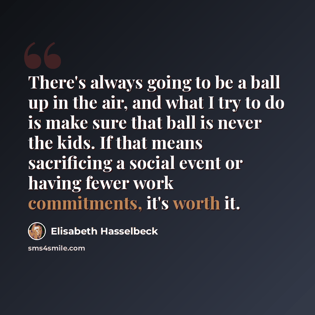“There's always going to be a ball up in the air, and what I try to do is make sure that ball is never the kids. If that means sacrificing a social event or having fewer work commitments, it's worth it.” quote by Elisabeth Hasselbeck