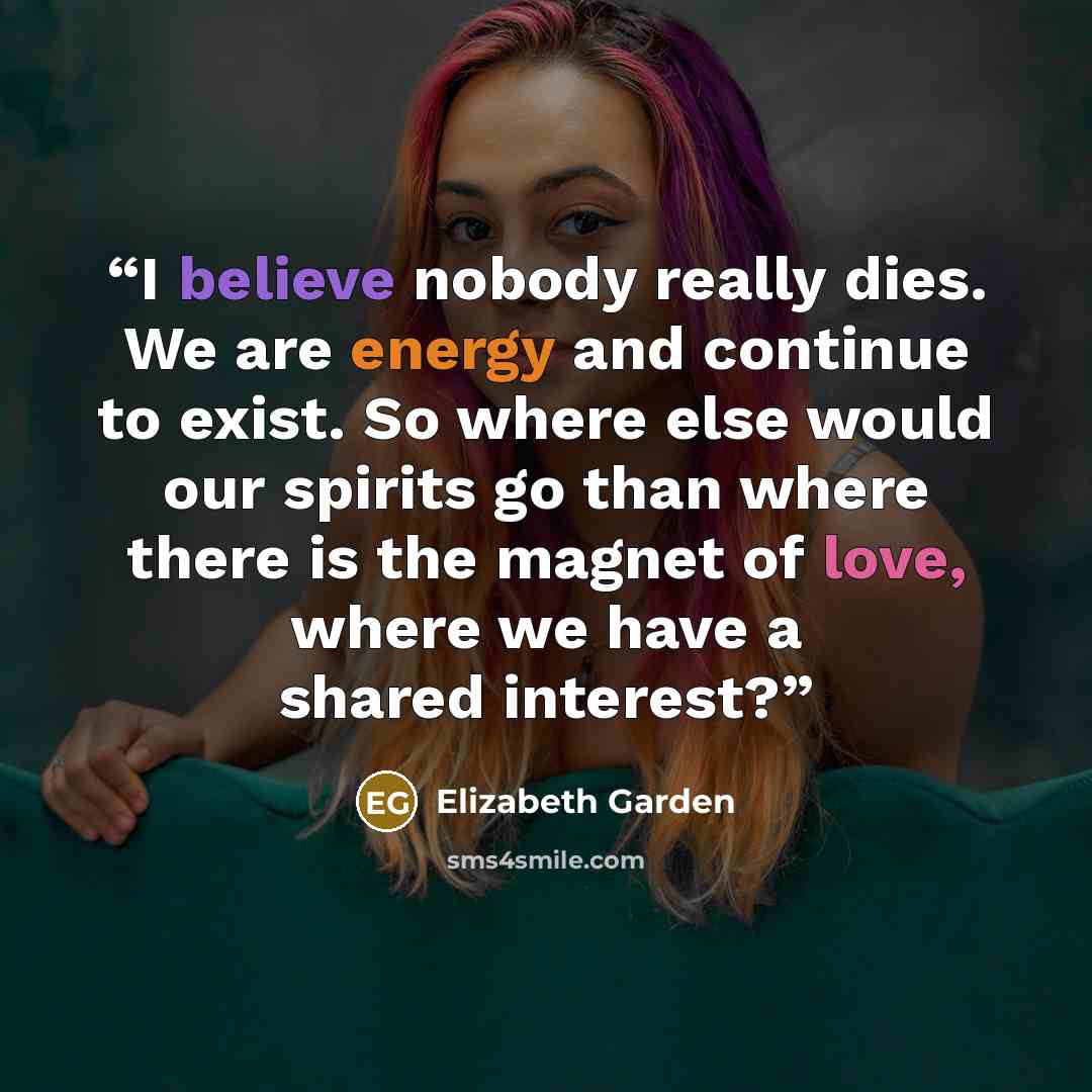 “I believe nobody really dies. We are energy and continue to exist. So where else would our spirits go than where there is the magnet of love, where we have a shared interest?” quote by Elizabeth Garden