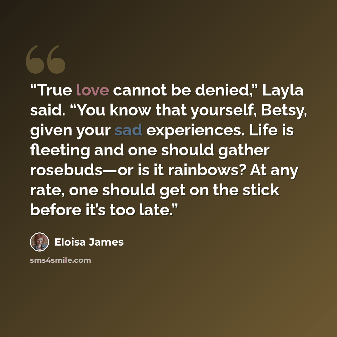 “True love cannot be denied,” Layla said. “You know that yourself, Betsy, given your sad experiences. Life is fleeting and one should gather rosebuds—or is it rainbows? At any rate, one should get on the stick before it’s too late.” quote by Eloisa James