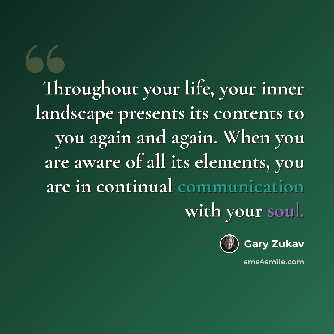 “Throughout your life, your inner landscape presents its contents to you again and again. When you are aware of all its elements, you are in continual communication with your soul.” quote by Gary Zukav