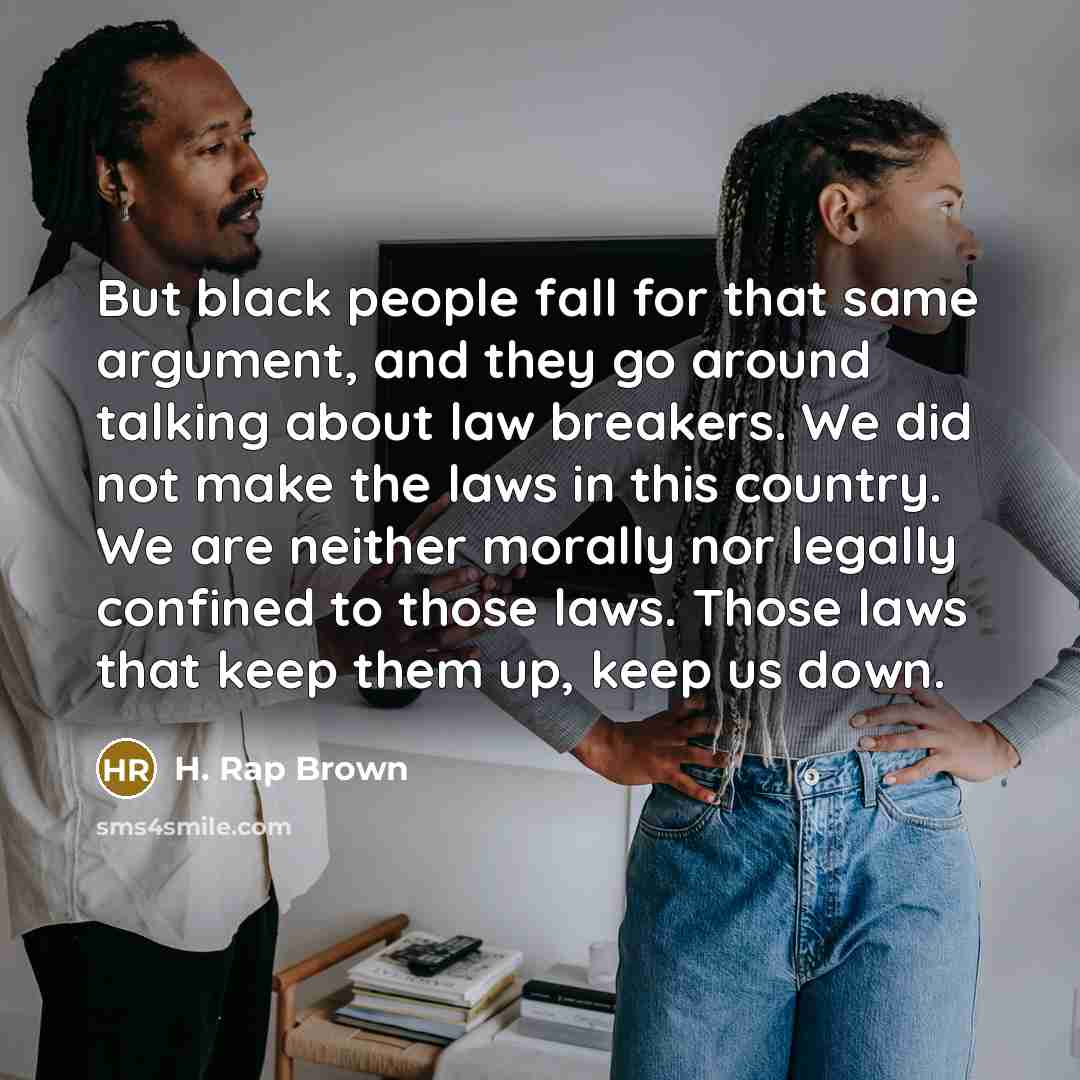 “But black people fall for that same argument, and they go around talking about law breakers. We did not make the laws in this country. We are neither morally nor legally confined to those laws. Those laws that keep them up, keep us down.” quote by H. Rap Brown