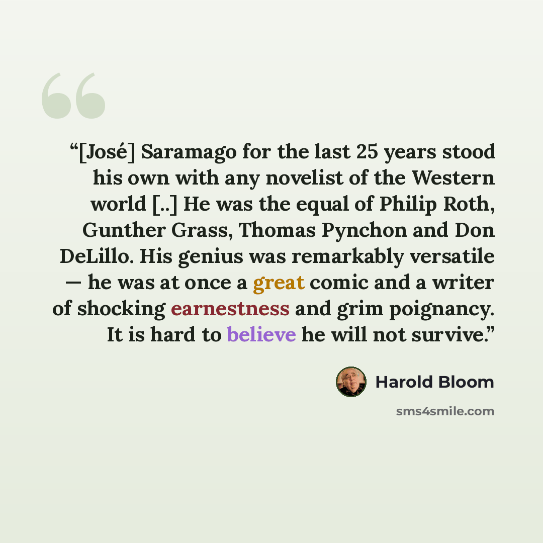 “[José] Saramago for the last 25 years stood his own with any novelist of the Western world [..] He was the equal of Philip Roth, Gunther Grass, Thomas Pynchon and Don DeLillo. His genius was remarkably versatile — he was at once a great comic and a writer of shocking earnestness and grim…” quote by Harold Bloom