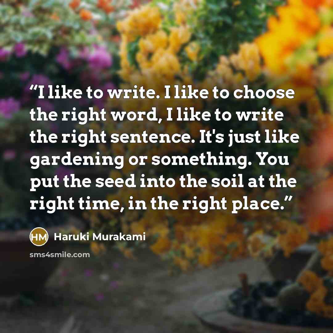 “I like to write. I like to choose the right word, I like to write the right sentence. It's just like gardening or something. You put the seed into the soil at the right time, in the right place.” quote by Haruki Murakami