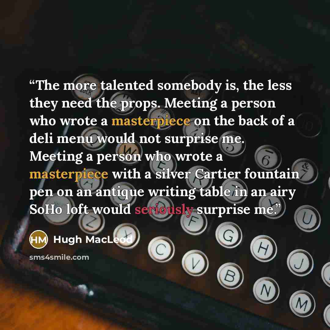 “The more talented somebody is, the less they need the props. Meeting a person who wrote a masterpiece on the back of a deli menu would not surprise me. Meeting a person who wrote a masterpiece with a silver Cartier fountain pen on an antique writing table in an airy SoHo loft would seriously…” quote by Hugh MacLeod