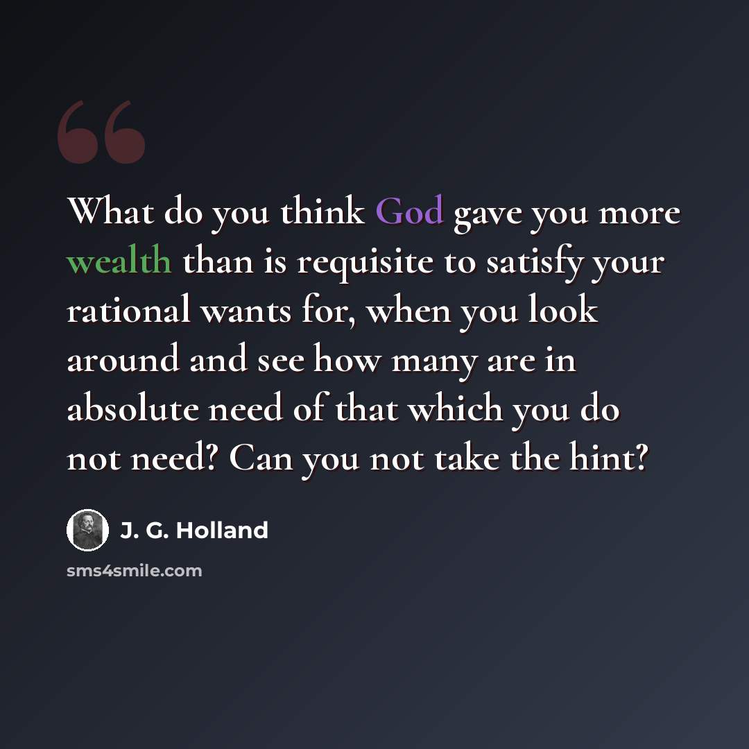 “What do you think God gave you more wealth than is requisite to satisfy your rational wants for, when you look around and see how many are in absolute need of that which you do not need? Can you not take the hint?” quote by J. G. Holland