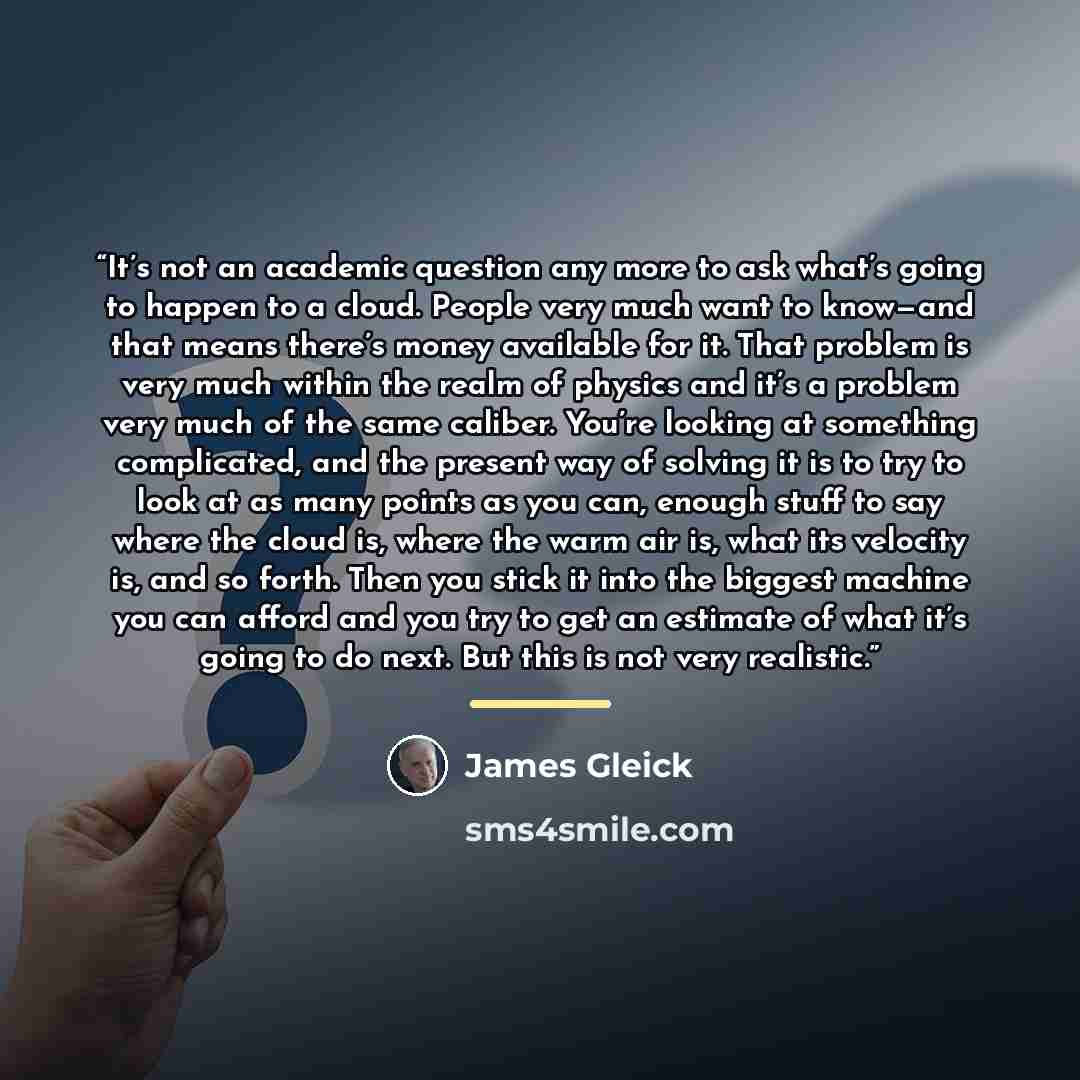“It’s not an academic question any more to ask what’s going to happen to a cloud. People very much want to know—and that means there’s money available for it. That problem is very much within the realm of physics and it’s a problem very much of the same caliber. You’re looking at something…” quote by James Gleick