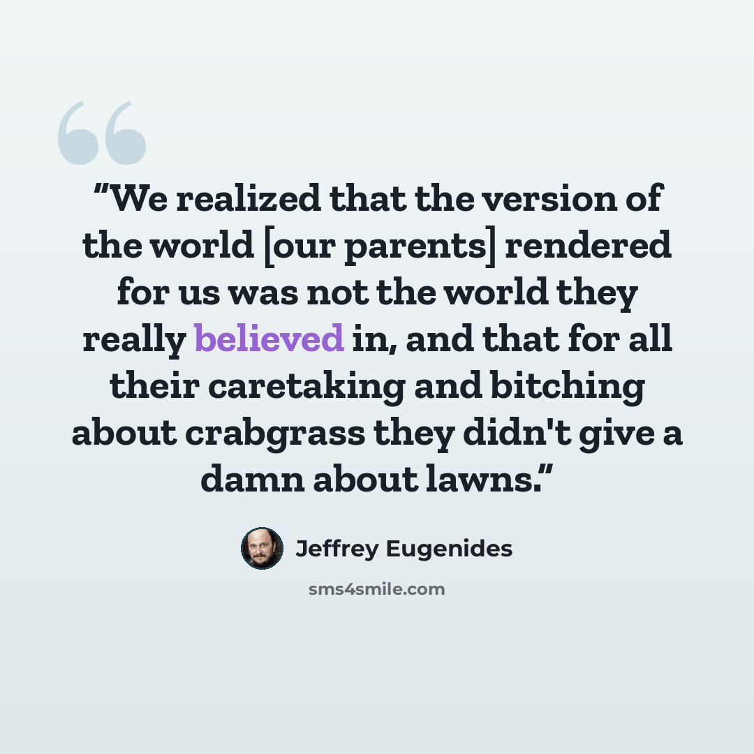 “We realized that the version of the world [our parents] rendered for us was not the world they really believed in, and that for all their caretaking and bitching about crabgrass they didn't give a damn about lawns.” quote by Jeffrey Eugenides