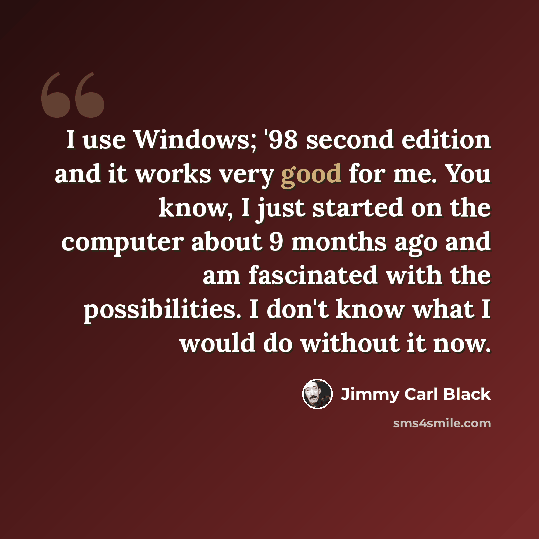“I use Windows; '98 second edition and it works very good for me. You know, I just started on the computer about 9 months ago and am fascinated with the possibilities. I don't know what I would do without it now.” quote by Jimmy Carl Black