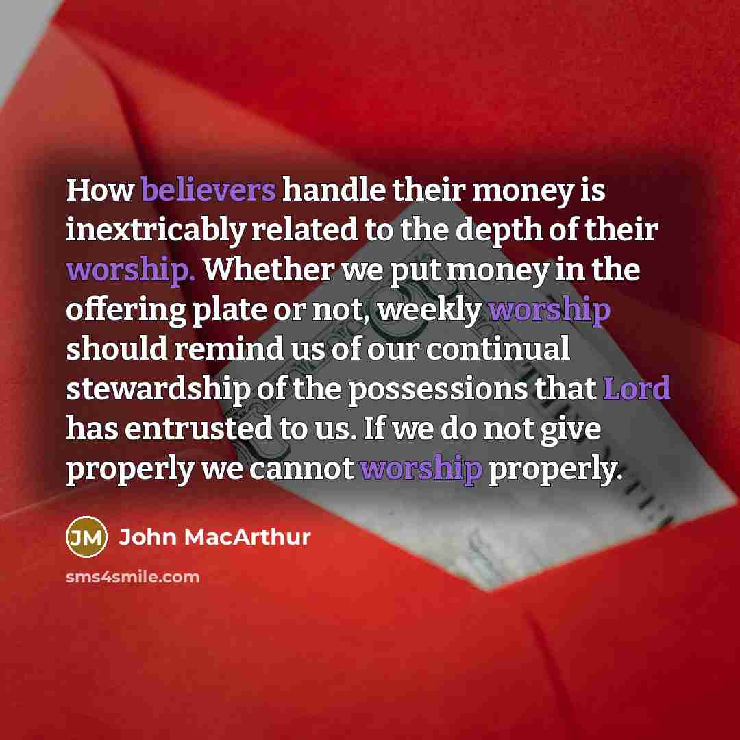 “How believers handle their money is inextricably related to the depth of their worship. Whether we put money in the offering plate or not, weekly worship should remind us of our continual stewardship of the possessions that Lord has entrusted to us. If we do not give properly we cannot worship…” quote by John Macarthur