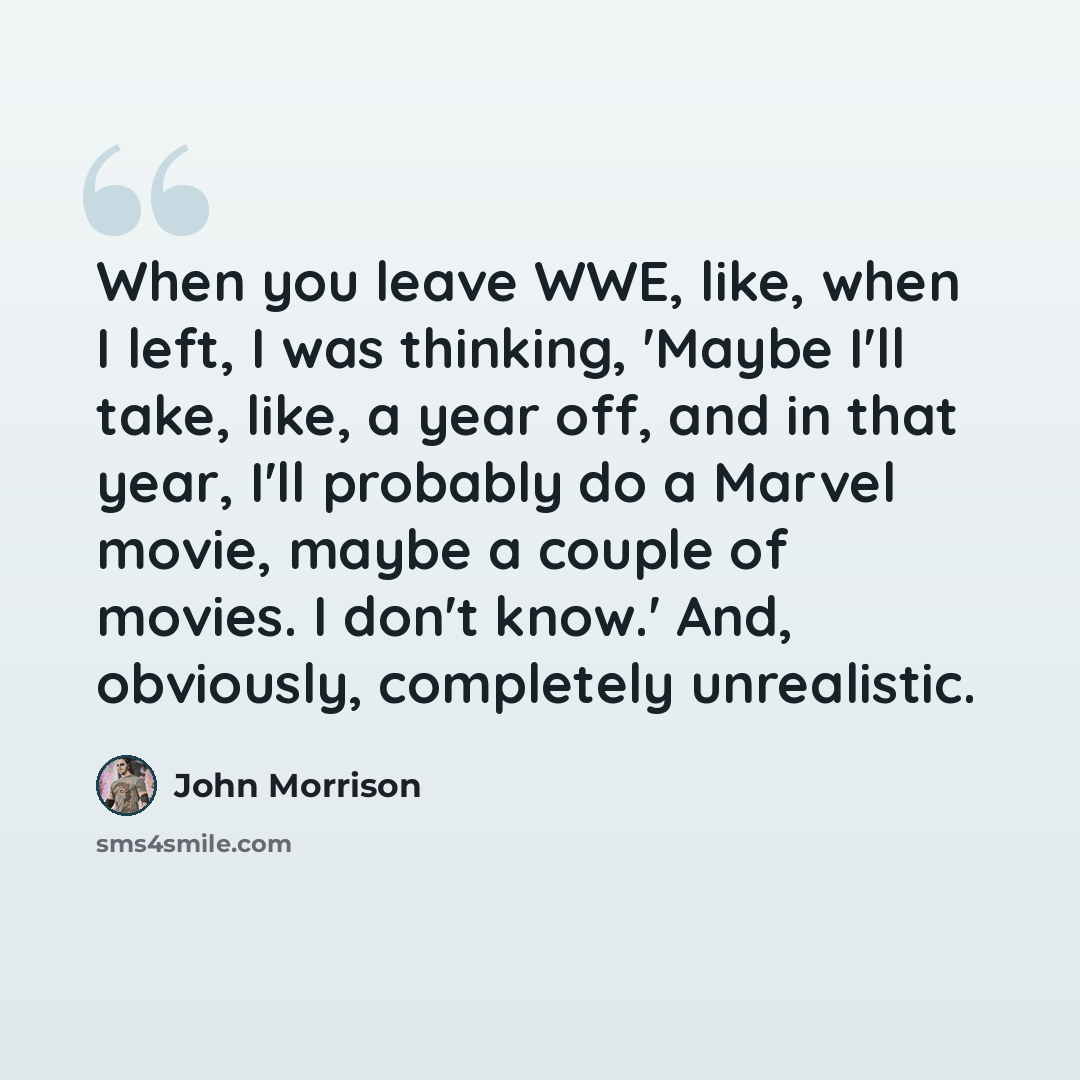 “When you leave WWE, like, when I left, I was thinking, 'Maybe I'll take, like, a year off, and in that year, I'll probably do a Marvel movie, maybe a couple of movies. I don't know.' And, obviously, completely unrealistic.” quote by John Morrison