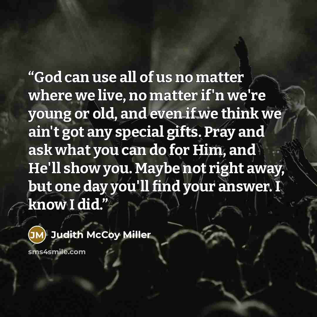 “God can use all of us no matter where we live, no matter if'n we're young or old, and even if we think we ain't got any special gifts. Pray and ask what you can do for Him, and He'll show you. Maybe not right away, but one day you'll find your answer. I know I did.” quote by Judith McCoy Miller