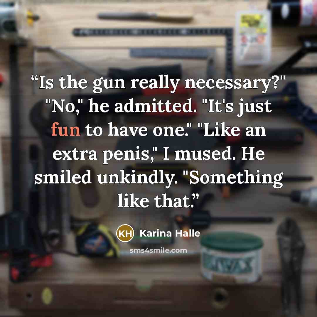 “Is the gun really necessary?" "No," he admitted. "It's just fun to have one." "Like an extra penis," I mused. He smiled unkindly. "Something like that.” quote by Karina Halle