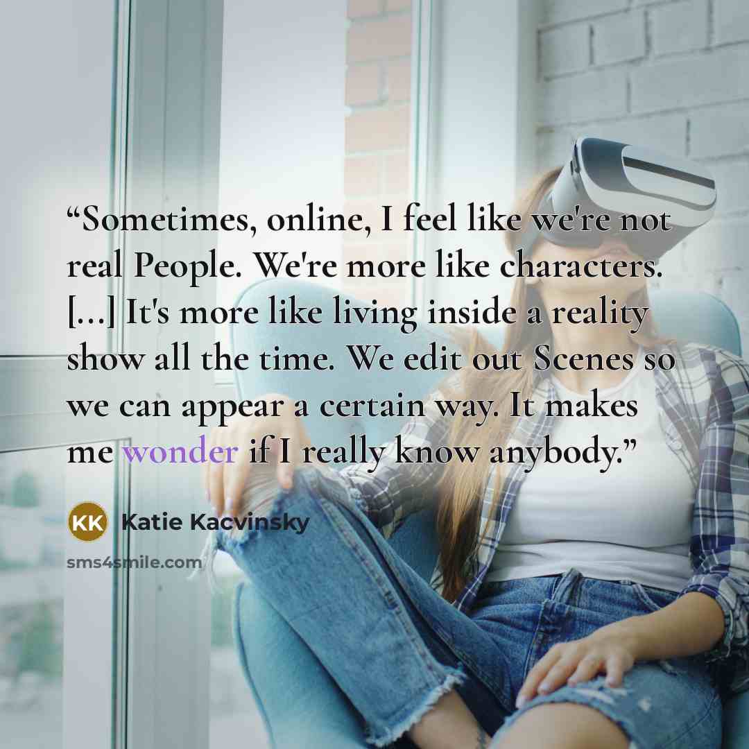 “Sometimes, online, I feel like we're not real People. We're more like characters. [...] It's more like living inside a reality show all the time. We edit out Scenes so we can appear a certain way. It makes me wonder if I really know anybody.” quote by Katie Kacvinsky