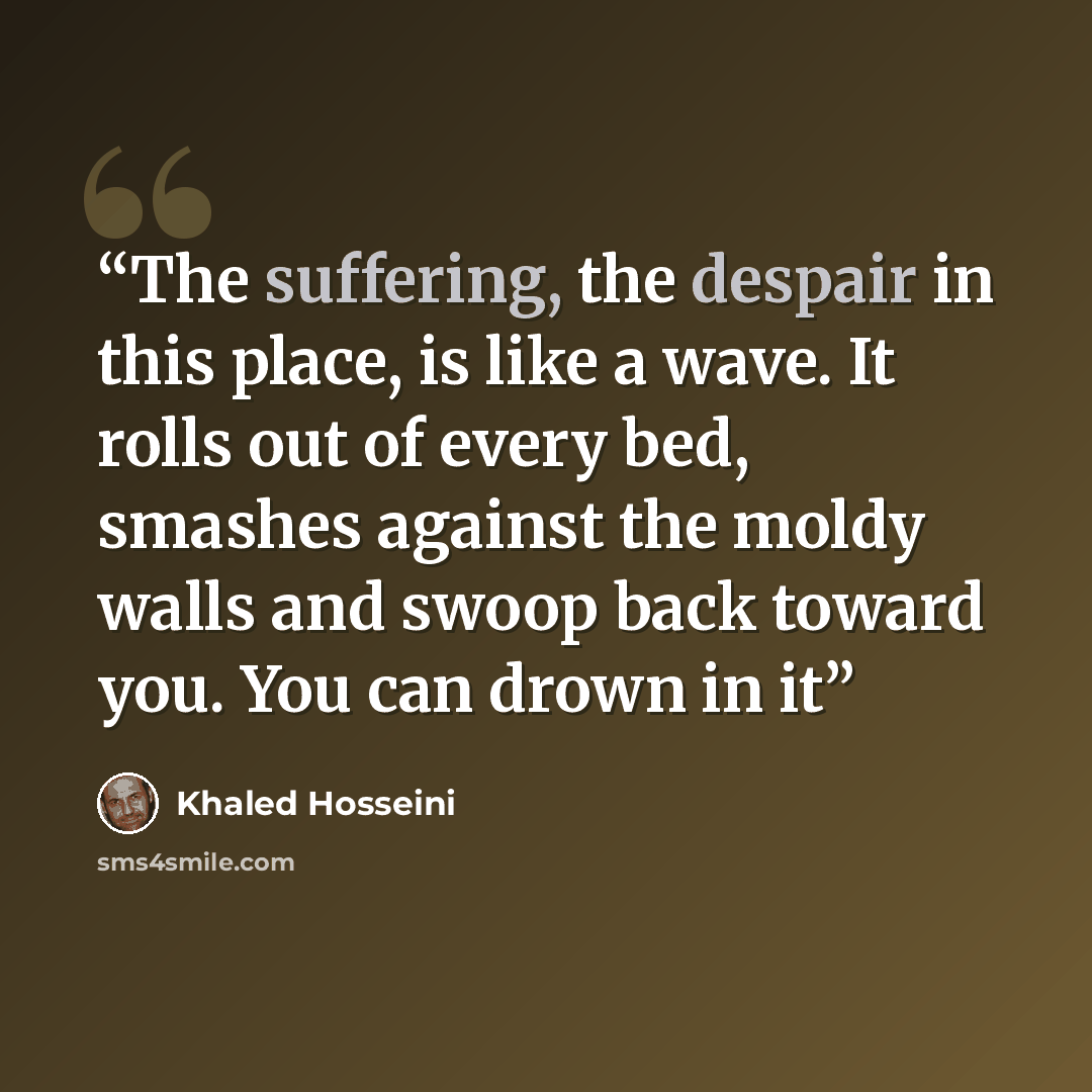 “The suffering, the despair in this place, is like a wave. It rolls out of every bed, smashes against the moldy walls and swoop back toward you. You can drown in it” quote by Khaled Hosseini