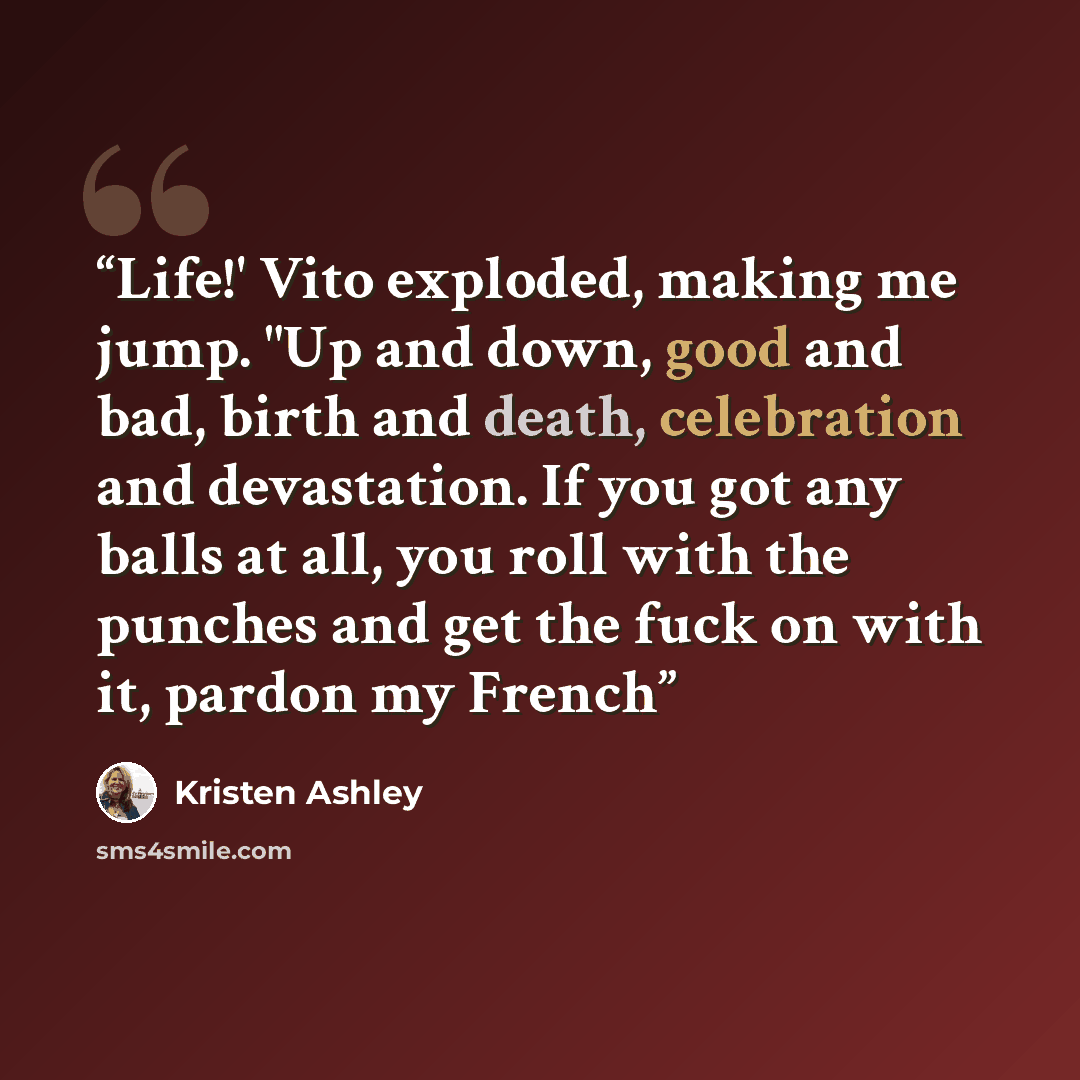 “Life!' Vito exploded, making me jump. "Up and down, good and bad, birth and death, celebration and devastation. If you got any balls at all, you roll with the punches and get the fuck on with it, pardon my French” quote by Kristen Ashley