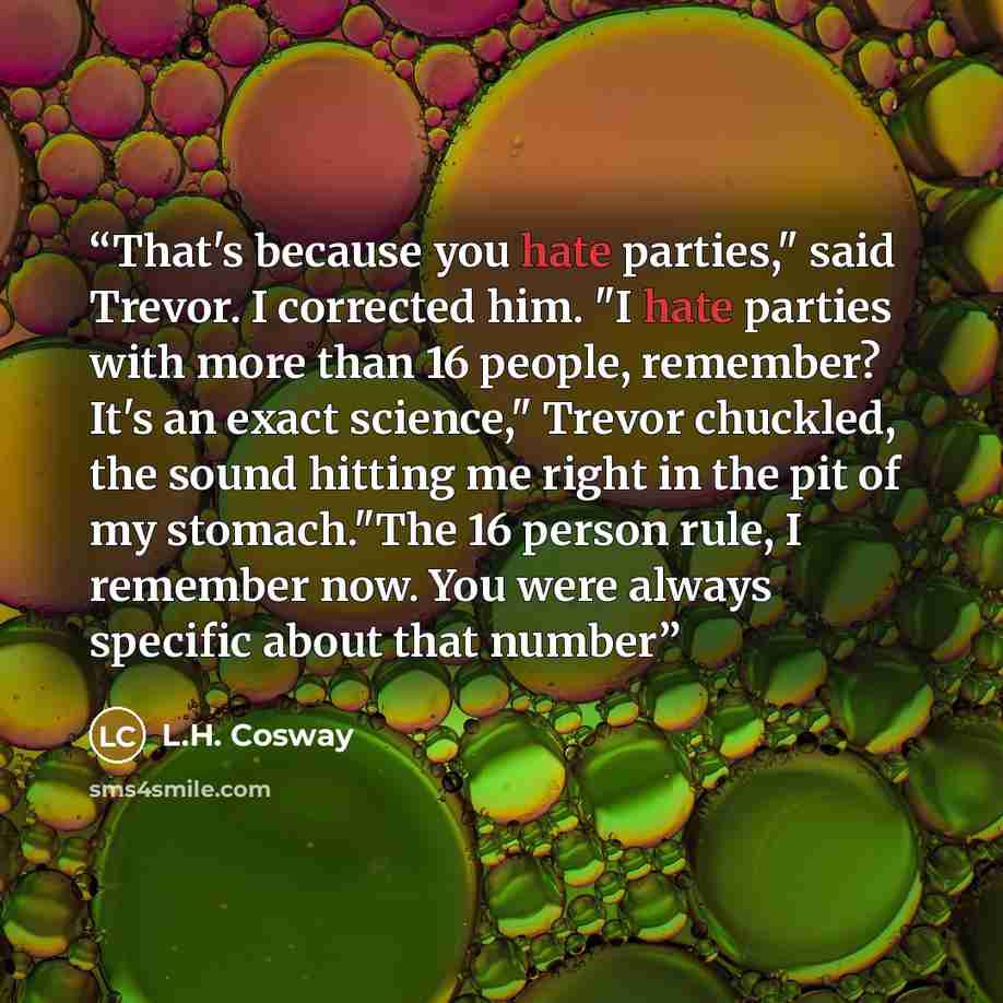 “That's because you hate parties," said Trevor. I corrected him. "I hate parties with more than 16 people, remember? It's an exact science," Trevor chuckled, the sound hitting me right in the pit of my stomach."The 16 person rule, I remember now. You were always specific about that number” quote by L.H. Cosway