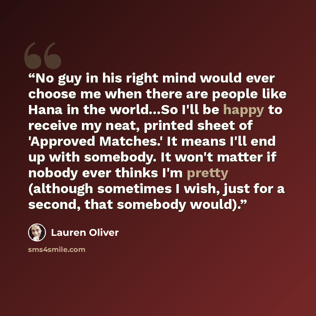 “No guy in his right mind would ever choose me when there are people like Hana in the world...So I'll be happy to receive my neat, printed sheet of 'Approved Matches.' It means I'll end up with somebody. It won't matter if nobody ever thinks I'm pretty (although sometimes I wish, just for a second…” quote by Lauren Oliver