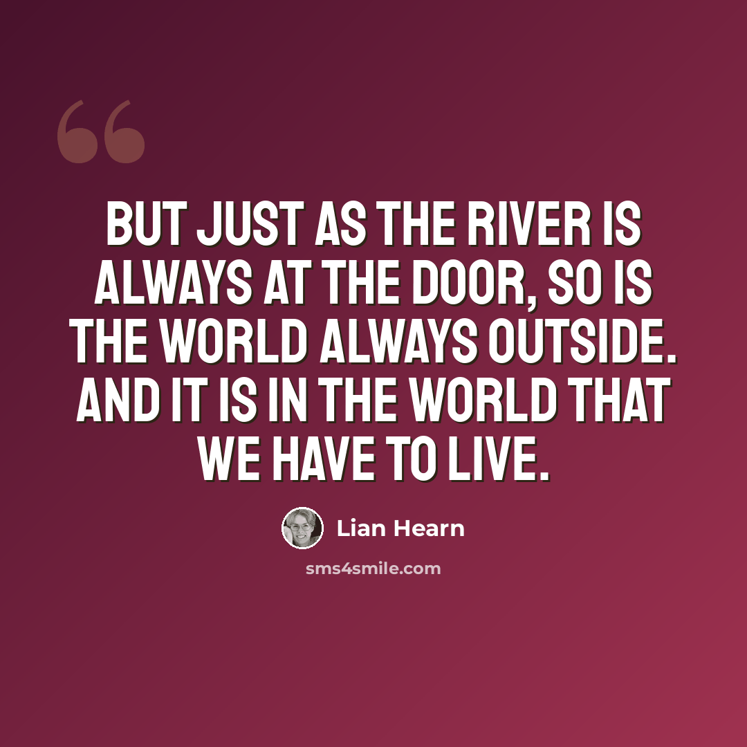 “But just as the river is always at the door, so is the world always outside. And it is in the world that we have to live.” quote by Lian Hearn