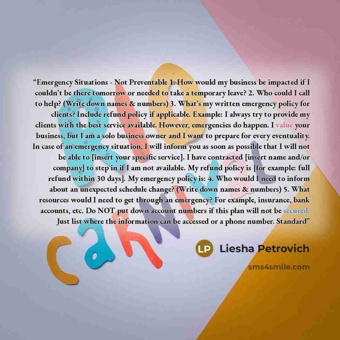 “Emergency Situations - Not Preventable 1. How would my business be impacted if I couldn’t be there tomorrow or needed to take a temporary leave? 2. Who could I call to help? (Write down names & numbers) 3. What’s my written emergency policy for clients? Include refund policy if applicable…” quote by Liesha Petrovich