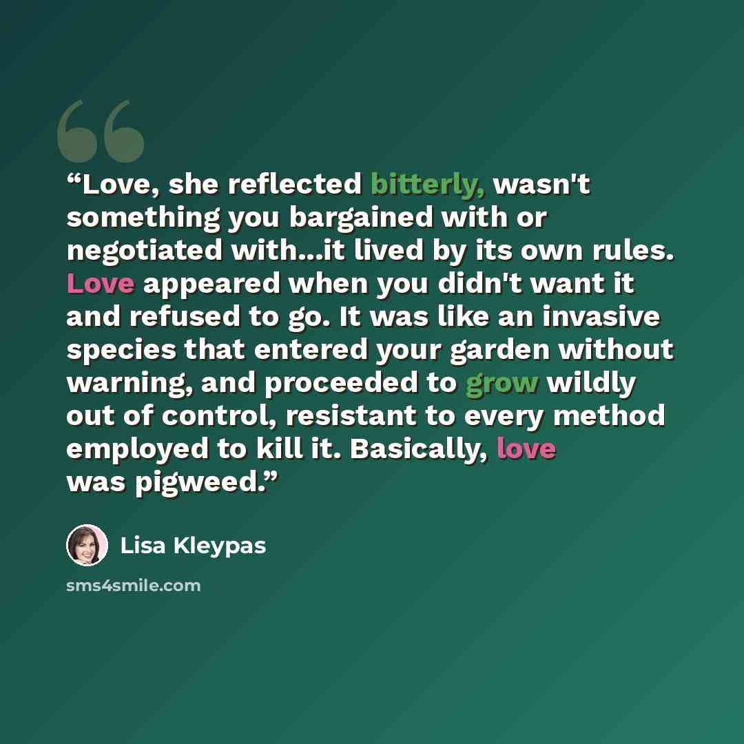 “Love, she reflected bitterly, wasn't something you bargained with or negotiated with...it lived by its own rules. Love appeared when you didn't want it and refused to go. It was like an invasive species that entered your garden without warning, and proceeded to grow wildly out of control…” quote by Lisa Kleypas