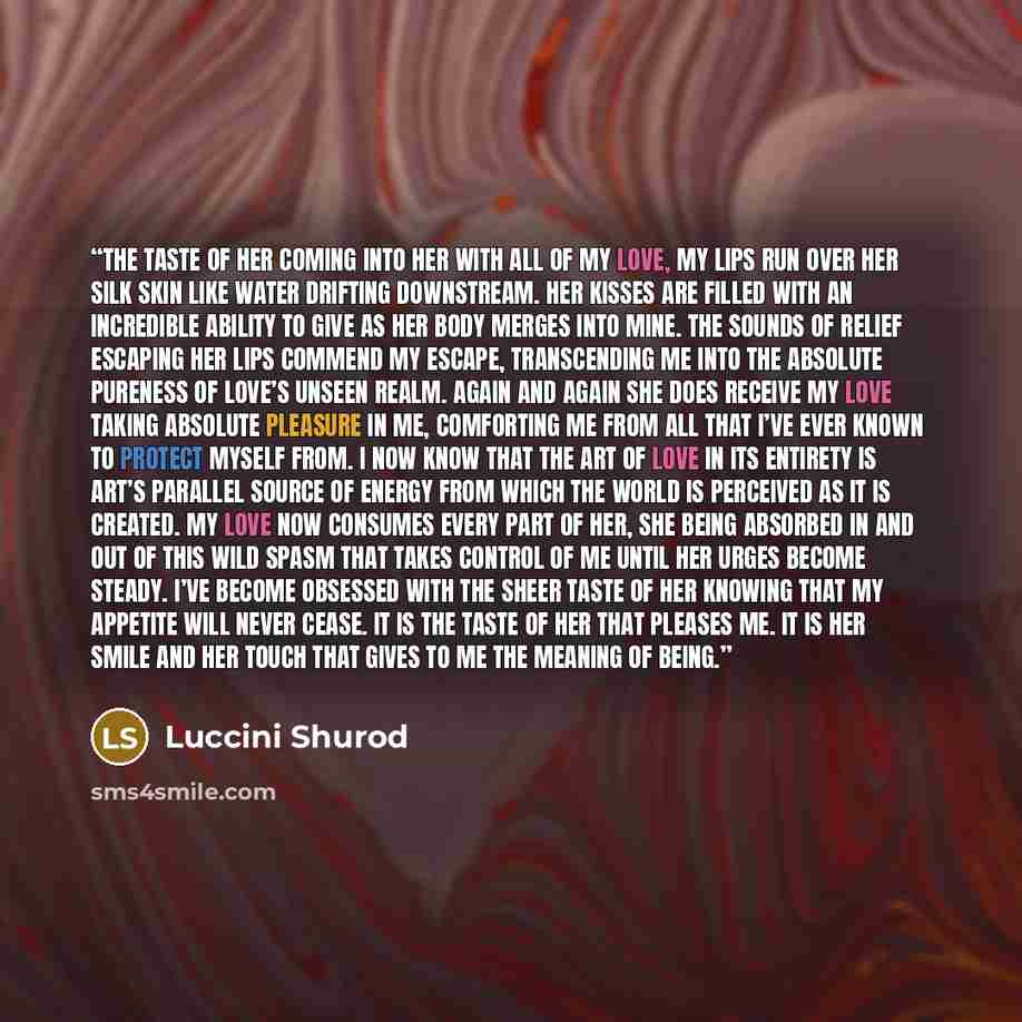 “THE TASTE OF HER Coming into her with all of my love, my lips run over her silk skin like water drifting downstream. Her kisses are filled with an incredible ability to give as her body merges into mine. The sounds of relief escaping her lips commend my escape, transcending me into the absolute…” quote by Luccini Shurod