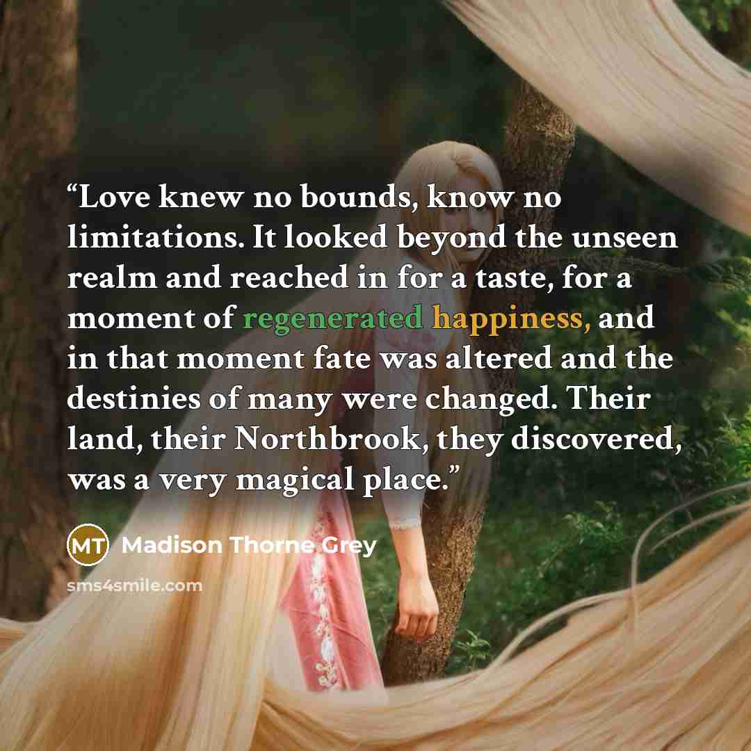 “Love knew no bounds, know no limitations. It looked beyond the unseen realm and reached in for a taste, for a moment of regenerated happiness, and in that moment fate was altered and the destinies of many were changed. Their land, their Northbrook, they discovered, was a very magical place.” quote by Madison Thorne Grey