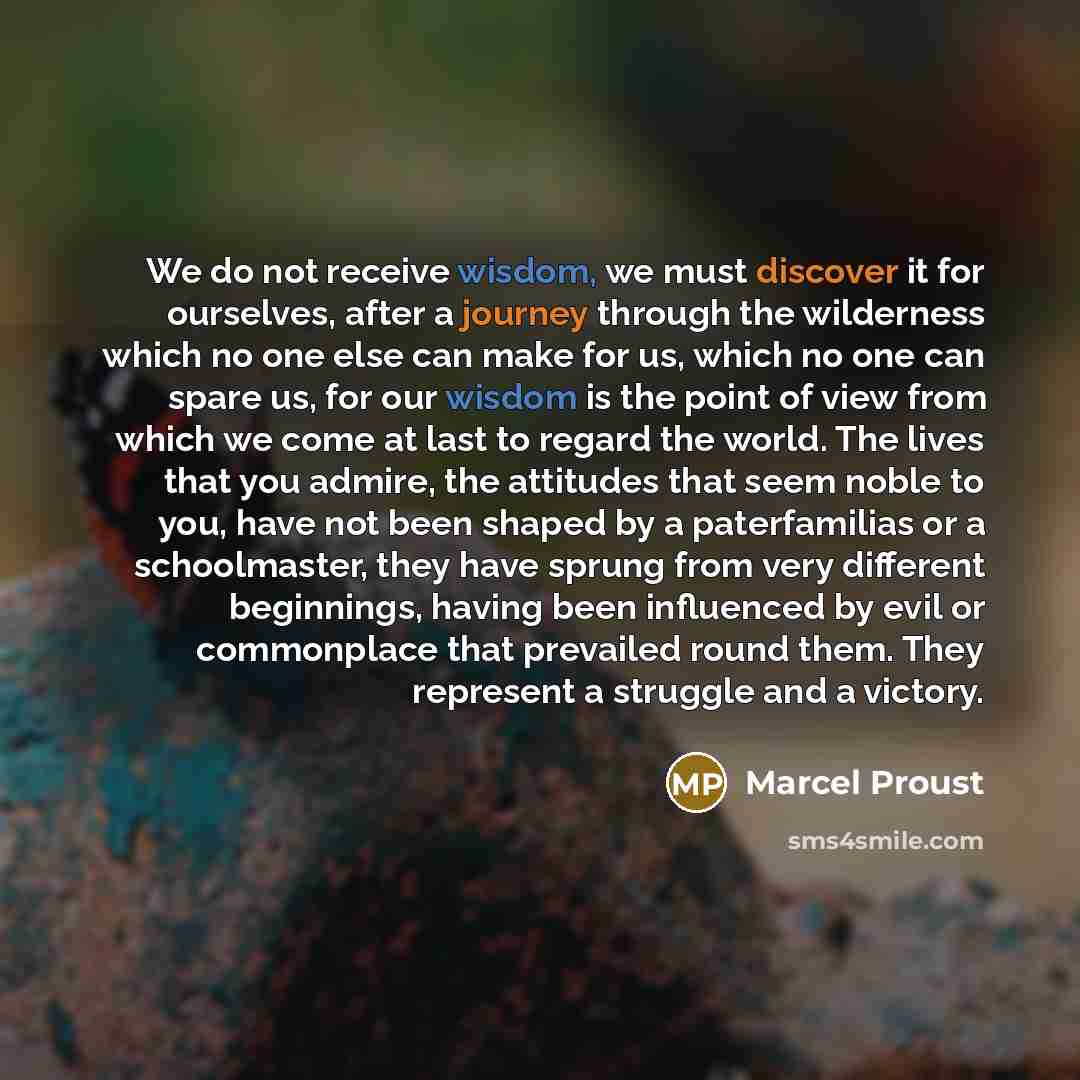 “We do not receive wisdom, we must discover it for ourselves, after a journey through the wilderness which no one else can make for us, which no one can spare us, for our wisdom is the point of view from which we come at last to regard the world. The lives that you admire, the attitudes that seem…” quote by Marcel Proust