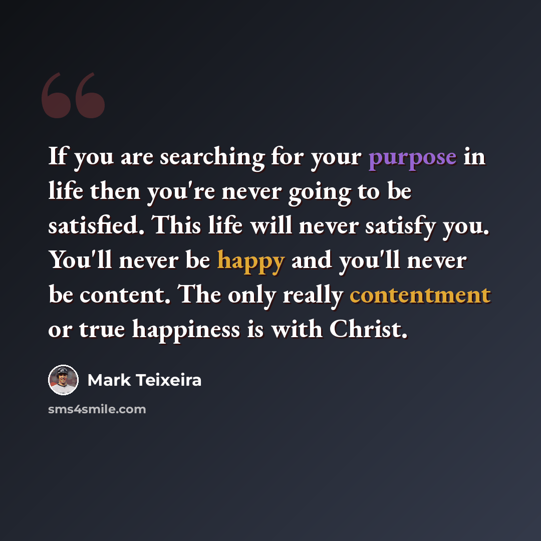 “If you are searching for your purpose in life then you're never going to be satisfied. This life will never satisfy you. You'll never be happy and you'll never be content. The only really contentment or true happiness is with Christ.” quote by Mark Teixeira