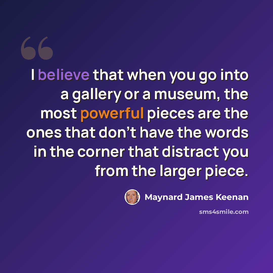 “I believe that when you go into a gallery or a museum, the most powerful pieces are the ones that don't have the words in the corner that distract you from the larger piece.” quote by Maynard James Keenan